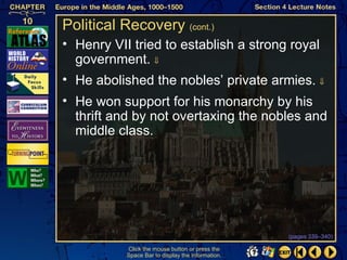 Political Recovery (cont.)
• Henry VII tried to establish a strong royal
  government. ⇓
• He abolished the nobles’ private armies. ⇓
• He won support for his monarchy by his
  thrift and by not overtaxing the nobles and
  middle class.




                                                   (pages 339–340)

           Click the mouse button or press the
           Space Bar to display the information.
 
