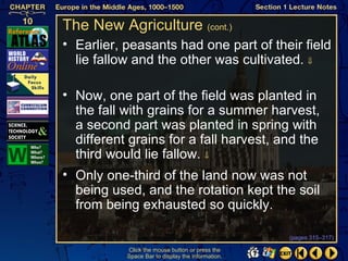 The New Agriculture (cont.)
• Earlier, peasants had one part of their field
  lie fallow and the other was cultivated. ⇓

• Now, one part of the field was planted in
  the fall with grains for a summer harvest,
  a second part was planted in spring with
  different grains for a fall harvest, and the
  third would lie fallow. ⇓
• Only one-third of the land now was not
  being used, and the rotation kept the soil
  from being exhausted so quickly.

                                                   (pages 315–317)

           Click the mouse button or press the
           Space Bar to display the information.
 