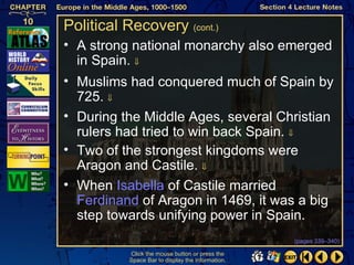 Political Recovery (cont.)
• A strong national monarchy also emerged
  in Spain. ⇓
• Muslims had conquered much of Spain by
  725. ⇓
• During the Middle Ages, several Christian
  rulers had tried to win back Spain. ⇓
• Two of the strongest kingdoms were
  Aragon and Castile. ⇓
• When Isabella of Castile married
  Ferdinand of Aragon in 1469, it was a big
  step towards unifying power in Spain.
                                                   (pages 339–340)

           Click the mouse button or press the
           Space Bar to display the information.
 