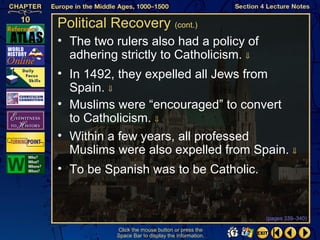 Political Recovery (cont.)
• The two rulers also had a policy of
  adhering strictly to Catholicism. ⇓
• In 1492, they expelled all Jews from
  Spain. ⇓
• Muslims were “encouraged” to convert
  to Catholicism. ⇓
• Within a few years, all professed
  Muslims were also expelled from Spain. ⇓
• To be Spanish was to be Catholic.


                                                   (pages 339–340)

           Click the mouse button or press the
           Space Bar to display the information.
 
