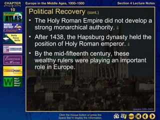 Political Recovery (cont.)
• The Holy Roman Empire did not develop a
  strong monarchical authority. ⇓
• After 1438, the Hapsburg dynasty held the
  position of Holy Roman emperor. ⇓
• By the mid-fifteenth century, these
  wealthy rulers were playing an important
  role in Europe.




                                                   (pages 339–340)

           Click the mouse button or press the
           Space Bar to display the information.
 