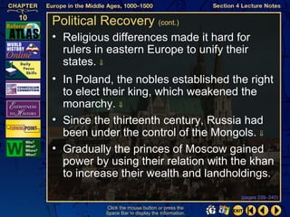 Political Recovery (cont.)
• Religious differences made it hard for
  rulers in eastern Europe to unify their
  states. ⇓
• In Poland, the nobles established the right
  to elect their king, which weakened the
  monarchy. ⇓
• Since the thirteenth century, Russia had
  been under the control of the Mongols. ⇓
• Gradually the princes of Moscow gained
  power by using their relation with the khan
  to increase their wealth and landholdings.
                                                   (pages 339–340)

           Click the mouse button or press the
           Space Bar to display the information.
 