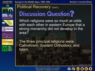 Political Recovery (cont.)


 Which religions were so much at odds
 with each other in eastern Europe that a
 strong monarchy did not develop in the
 area?

 The three principal religions were
 Catholicism, Eastern Orthodoxy, and
 Islam.


                                                 (pages 339–340)

           Click the mouse button or press the
            Space Bar to display the answer.
 