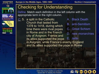 Checking for Understanding
Define Match each definition in the left column with the
appropriate term in the right column.
__ 5. a split in the Catholic
C                                    A. Black Death
      Church that lasted from        B. anti-Semitism
      1378 to 1418, during which
      time there were rival popes C. Great Schism
      in Rome and in the French      D. new monarchies
      city of Avignon; France and
      its allies supported the pope E. taille
      in Avignon, while France’s enemy England
      and its allies supported the pope in Rome




               Click the mouse button or press the
                Space Bar to display the answer.
 