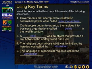 Using Key Terms
Insert the key term that best completes each of the following
sentences.
1. Governments that attempted to reestablish
   centralized power were called _______________.
                                  new monarchies
2. Craftspeople began to organize themselves into
                                      guilds
   business organizations called _______________ in
   the twelfth century.
            relic
3. A _______________ was an object that provided a
   link between the earthly world and God.
4. The religious court whose job it was to find and try
                               Inquisition
   heretics was called the _______________.
5. The language of a particular region is called the
     vernacular
   _______________.



               Click the mouse button or press the
               Space Bar to display the answers.
 