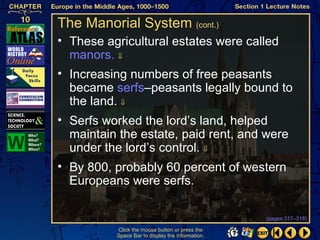 The Manorial System (cont.)
• These agricultural estates were called
  manors. ⇓
• Increasing numbers of free peasants
  became serfs–peasants legally bound to
  the land. ⇓
• Serfs worked the lord’s land, helped
  maintain the estate, paid rent, and were
  under the lord’s control. ⇓
• By 800, probably 60 percent of western
  Europeans were serfs.

                                                  (pages 317–318)

          Click the mouse button or press the
          Space Bar to display the information.
 