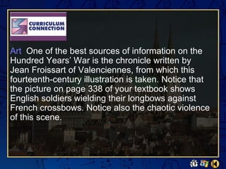 Art One of the best sources of information on the
Hundred Years’ War is the chronicle written by
Jean Froissart of Valenciennes, from which this
fourteenth-century illustration is taken. Notice that
the picture on page 338 of your textbook shows
English soldiers wielding their longbows against
French crossbows. Notice also the chaotic violence
of this scene.
 