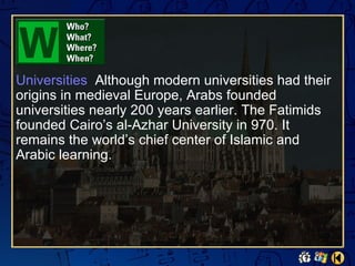 Universities Although modern universities had their
origins in medieval Europe, Arabs founded
universities nearly 200 years earlier. The Fatimids
founded Cairo’s al-Azhar University in 970. It
remains the world’s chief center of Islamic and
Arabic learning.
 