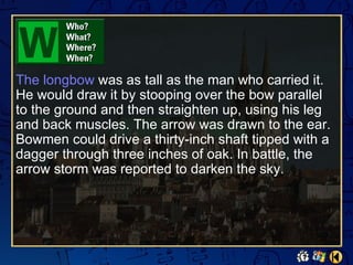 The longbow was as tall as the man who carried it.
He would draw it by stooping over the bow parallel
to the ground and then straighten up, using his leg
and back muscles. The arrow was drawn to the ear.
Bowmen could drive a thirty-inch shaft tipped with a
dagger through three inches of oak. In battle, the
arrow storm was reported to darken the sky.
 