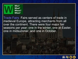 Trade Fairs Fairs served as centers of trade in
medieval Europe, attracting merchants from all
over the continent. There were four major fair
seasons per year: one in the winter, one at Easter,
one in midsummer, and one in October.
 