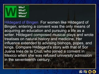 Hildegard of Bingen For women like Hildegard of
Bingen, entering a convent was the only means of
acquiring an education and pursuing a life as a
writer. Hildegard composed musical plays and wrote
treatises on natural history and medicine. Her
influence extended to advising bishops, popes, and
kings. Compare Hildegard’s story with that of Sor
Juana Inés de la Cruz, who joined a convent in
Mexico when she was refused university admission
in the seventeenth century.
 
