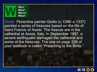 Giotto Florentine painter Giotto (c.1266–c.1337)
painted a series of frescoes based on the life of
Saint Francis of Assisi. The frescos are in the
cathedral at Assisi, Italy. In September 1997, a
severe earthquake damaged the cathedral and
some of the frescoes. The one on page 326 of
your textbook is called “Preaching to the Birds.”
 
