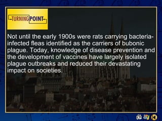 Not until the early 1900s were rats carrying bacteria-
infected fleas identified as the carriers of bubonic
plague. Today, knowledge of disease prevention and
the development of vaccines have largely isolated
plague outbreaks and reduced their devastating
impact on societies.
 