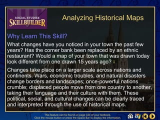Analyzing Historical Maps

Why Learn This Skill?
What changes have you noticed in your town the past few
years? Has the corner bank been replaced by an ethnic
restaurant? Would a map of your town that was drawn today
look different from one drawn 15 years ago? ⇓
Changes take place on a larger scale across nations and
continents. Wars, economic troubles, and natural disasters
change borders and landscapes; once-powerful nations
crumble; displaced people move from one country to another,
taking their language and their culture with them. These
political, social, and cultural changes can be clearly traced
and interpreted through the use of historical maps.
                    This feature can be found on page 334 of your textbook.
           Click the mouse button or press the Space Bar to display the information.
 