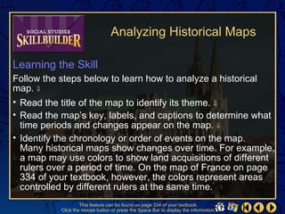 Analyzing Historical Maps

Learning the Skill
Follow the steps below to learn how to analyze a historical
map. ⇓
• Read the title of the map to identify its theme. ⇓
• Read the map’s key, labels, and captions to determine what
  time periods and changes appear on the map. ⇓
• Identify the chronology or order of events on the map.
  Many historical maps show changes over time. For example,
  a map may use colors to show land acquisitions of different
  rulers over a period of time. On the map of France on page
  334 of your textbook, however, the colors represent areas
  controlled by different rulers at the same time.
                    This feature can be found on page 334 of your textbook.
           Click the mouse button or press the Space Bar to display the information.
 
