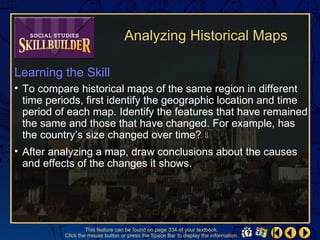 Analyzing Historical Maps

Learning the Skill
• To compare historical maps of the same region in different
  time periods, first identify the geographic location and time
  period of each map. Identify the features that have remained
  the same and those that have changed. For example, has
  the country’s size changed over time? ⇓
• After analyzing a map, draw conclusions about the causes
  and effects of the changes it shows.




                   This feature can be found on page 334 of your textbook.
          Click the mouse button or press the Space Bar to display the information.
 