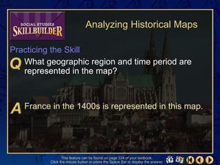 Analyzing Historical Maps

Practicing the Skill
   What geographic region and time period are
   represented in the map?



   France in the 1400s is represented in this map.




                 This feature can be found on page 334 of your textbook.
          Click the mouse button or press the Space Bar to display the answer.
 