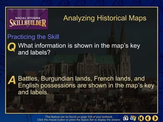 Analyzing Historical Maps

Practicing the Skill
   What information is shown in the map’s key
   and labels?



   Battles, Burgundian lands, French lands, and
   English possessions are shown in the map’s key
   and labels.


                 This feature can be found on page 334 of your textbook.
          Click the mouse button or press the Space Bar to display the answer.
 