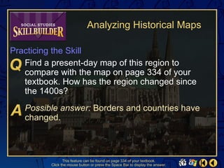 Analyzing Historical Maps

Practicing the Skill
   Find a present-day map of this region to
   compare with the map on page 334 of your
   textbook. How has the region changed since
   the 1400s?
   Possible answer: Borders and countries have
   changed.



                This feature can be found on page 334 of your textbook.
         Click the mouse button or press the Space Bar to display the answer.
 