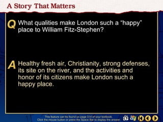 What qualities make London such a “happy”
place to William Fitz-Stephen?




Healthy fresh air, Christianity, strong defenses,
its site on the river, and the activities and
honor of its citizens make London such a
happy place.




              This feature can be found on page 314 of your textbook.
       Click the mouse button or press the Space Bar to display the answer.
 