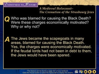 Who was blamed for causing the Black Death?
Were these charges economically motivated?
Why or why not?


The Jews became the scapegoats in many
areas, blamed for causing the Black Death.
Yes, the charges were economically motivated.
If the feudal lords had not been in debt to them,
the Jews would have been spared.


              This feature can be found on page 341 of your textbook.
       Click the mouse button or press the Space Bar to display the answer.
 