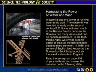 Harnessing the Power
                        of Water and Wind
                        Watermills use the power of running
                        water to do work. The watermill was
                        invented as early as the second
                        century B.C. It was not used much
                        in the Roman Empire because the
                        Romans had many slaves and had
                        no need to mechanize. In the High
                        Middle Ages, watermills became
                        easier to build as the use of metals
                        became more common. In 1086, the
                        survey of English land known as the
                        Domesday Book listed about six
                        thousand watermills in England.
                        Read the excerpt on page 316
                        of your textbook and answer the
                        question on the following slide.
This feature can be found on page 316 of your textbook.
 