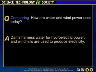 Comparing How are water and wind power used
today?



Dams harness water for hydroelectric power,
and windmills are used to produce electricity.




               This feature can be found on page 316 of your textbook.
        Click the mouse button or press the Space Bar to display the answer.
 