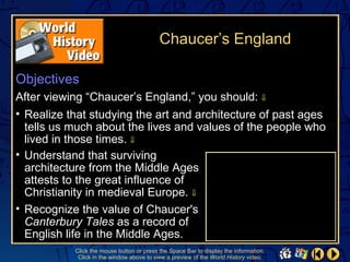 Chaucer’s England

Objectives
After viewing “Chaucer’s England,” you should: ⇓
• Realize that studying the art and architecture of past ages
  tells us much about the lives and values of the people who
  lived in those times. ⇓
• Understand that surviving
  architecture from the Middle Ages
  attests to the great influence of
  Christianity in medieval Europe. ⇓
• Recognize the value of Chaucer's
  Canterbury Tales as a record of
  English life in the Middle Ages.
           Click the mouse button or press the Space Bar to display the information.
            Click in the window above to view a preview of the World History video.
 