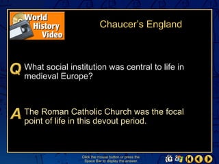Chaucer’s England



What social institution was central to life in
medieval Europe?



The Roman Catholic Church was the focal
point of life in this devout period.



                Click the mouse button or press the
                 Space Bar to display the answer.
 