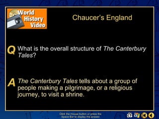 Chaucer’s England



What is the overall structure of The Canterbury
Tales?



The Canterbury Tales tells about a group of
people making a pilgrimage, or a religious
journey, to visit a shrine.

               Click the mouse button or press the
                Space Bar to display the answer.
 