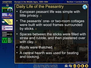 Daily Life of the Peasantry
• European peasant life was simple with
  little privacy. ⇓
• The peasants’ one- or two-room cottages
  were built with wood frames surrounded
  by sticks. ⇓
• Spaces between the sticks were filled with
  straw and rubble, and then plastered over
  with clay. ⇓
• Roofs were thatched. ⇓
• A central hearth was used for heating
  and cooking.
                                                  (pages 318–319)

          Click the mouse button or press the
          Space Bar to display the information.
 