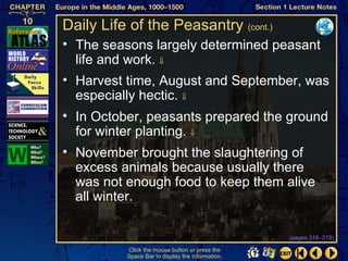 Daily Life of the Peasantry (cont.)
• The seasons largely determined peasant
  life and work. ⇓
• Harvest time, August and September, was
  especially hectic. ⇓
• In October, peasants prepared the ground
  for winter planting. ⇓
• November brought the slaughtering of
  excess animals because usually there
  was not enough food to keep them alive
  all winter.

                                                  (pages 318–319)

          Click the mouse button or press the
          Space Bar to display the information.
 