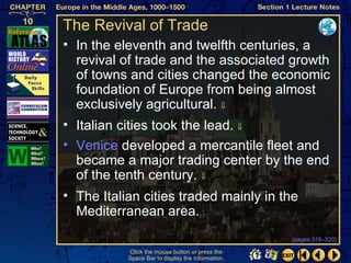 The Revival of Trade
• In the eleventh and twelfth centuries, a
  revival of trade and the associated growth
  of towns and cities changed the economic
  foundation of Europe from being almost
  exclusively agricultural. ⇓
• Italian cities took the lead. ⇓
• Venice developed a mercantile fleet and
  became a major trading center by the end
  of the tenth century. ⇓
• The Italian cities traded mainly in the
  Mediterranean area.
                                                   (pages 319–320)

           Click the mouse button or press the
           Space Bar to display the information.
 