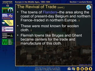 The Revival of Trade (cont.)
• The towns of Flanders–the area along the
  coast of present-day Belgium and northern
  France–traded in northern Europe. ⇓
• These were most known for woolen
  cloth. ⇓
• Flemish towns like Bruges and Ghent
  became centers for the trade and
  manufacture of this cloth.




                                                  (pages 319–320)

          Click the mouse button or press the
          Space Bar to display the information.
 