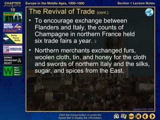 The Revival of Trade (cont.)
• To encourage exchange between
  Flanders and Italy, the counts of
  Champagne in northern France held
  six trade fairs a year. ⇓
• Northern merchants exchanged furs,
  woolen cloth, tin, and honey for the cloth
  and swords of northern Italy and the silks,
  sugar, and spices from the East.




                                                   (pages 319–320)

           Click the mouse button or press the
           Space Bar to display the information.
 