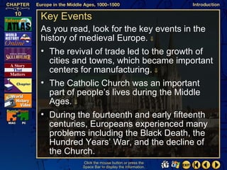 Key Events
As you read, look for the key events in the
history of medieval Europe. ⇓
• The revival of trade led to the growth of
  cities and towns, which became important
  centers for manufacturing. ⇓
• The Catholic Church was an important
  part of people’s lives during the Middle
  Ages. ⇓
• During the fourteenth and early fifteenth
  centuries, Europeans experienced many
  problems including the Black Death, the
  Hundred Years’ War, and the decline of
  the Church.
          Click the mouse button or press the
          Space Bar to display the information.
 