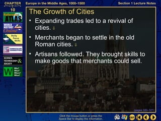The Growth of Cities
• Expanding trades led to a revival of
  cities. ⇓
• Merchants began to settle in the old
  Roman cities. ⇓
• Artisans followed. They brought skills to
  make goods that merchants could sell.




                                                   (pages 320–321)

           Click the mouse button or press the
           Space Bar to display the information.
 