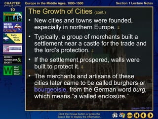 The Growth of Cities (cont.)
• New cities and towns were founded,
  especially in northern Europe. ⇓
• Typically, a group of merchants built a
  settlement near a castle for the trade and
  the lord’s protection. ⇓
• If the settlement prospered, walls were
  built to protect it. ⇓
• The merchants and artisans of these
  cities later came to be called burghers or
  bourgeoisie, from the German word burg,
  which means “a walled enclosure.”
                                                  (pages 320–321)

          Click the mouse button or press the
          Space Bar to display the information.
 