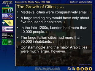 The Growth of Cities (cont.)
• Medieval cities were comparatively small. ⇓
• A large trading city would have only about
  five thousand inhabitants. ⇓
• In the late 1200s, London had more than
  40,000 people. ⇓
• The large Italian cities had more than
  80,000 inhabitants. ⇓
• Constantinople and the major Arab cities
  were much larger, however.


                                                  (pages 320–321)

          Click the mouse button or press the
          Space Bar to display the information.
 