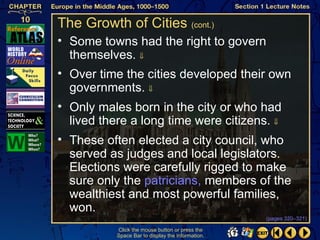 The Growth of Cities (cont.)
• Some towns had the right to govern
  themselves. ⇓
• Over time the cities developed their own
  governments. ⇓
• Only males born in the city or who had
  lived there a long time were citizens. ⇓
• These often elected a city council, who
  served as judges and local legislators.
  Elections were carefully rigged to make
  sure only the patricians, members of the
  wealthiest and most powerful families,
  won.
                                                   (pages 320–321)

           Click the mouse button or press the
           Space Bar to display the information.
 