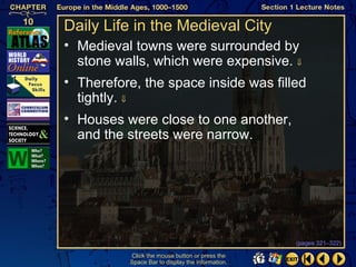 Daily Life in the Medieval City
• Medieval towns were surrounded by
  stone walls, which were expensive. ⇓
• Therefore, the space inside was filled
  tightly. ⇓
• Houses were close to one another,
  and the streets were narrow.




                                                  (pages 321–322)

          Click the mouse button or press the
          Space Bar to display the information.
 