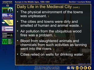 Daily Life in the Medieval City (cont.)
• The physical environment of the towns
  was unpleasant. ⇓
• The cities and towns were dirty and
  smelled of human and animal waste. ⇓
• Air pollution from the ubiquitous wood
  fires was a problem. ⇓
• Blood from slaughtered animals and
  chemicals from such activities as tanning
  went into the rivers. ⇓
• Cities relied on wells for drinking water.

                                                   (pages 321–322)

           Click the mouse button or press the
           Space Bar to display the information.
 