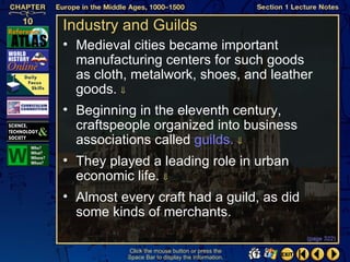 Industry and Guilds
• Medieval cities became important
  manufacturing centers for such goods
  as cloth, metalwork, shoes, and leather
  goods. ⇓
• Beginning in the eleventh century,
  craftspeople organized into business
  associations called guilds. ⇓
• They played a leading role in urban
  economic life. ⇓
• Almost every craft had a guild, as did
  some kinds of merchants.
                                                  (page 322)

          Click the mouse button or press the
          Space Bar to display the information.
 