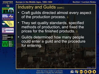 Industry and Guilds (cont.)
• Craft guilds directed almost every aspect
  of the production process. ⇓
• They set quality standards, specified
  methods of production, and fixed the
  prices for the finished products. ⇓
• Guilds determined how many people
  could enter a guild and the procedure
  for entering.




                                                  (page 322)

          Click the mouse button or press the
          Space Bar to display the information.
 