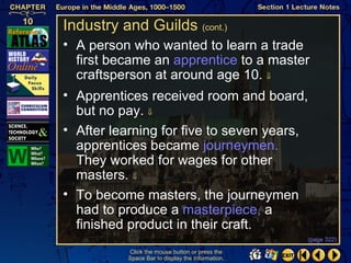 Industry and Guilds (cont.)
• A person who wanted to learn a trade
  first became an apprentice to a master
  craftsperson at around age 10. ⇓
• Apprentices received room and board,
  but no pay. ⇓
• After learning for five to seven years,
  apprentices became journeymen.
  They worked for wages for other
  masters. ⇓
• To become masters, the journeymen
  had to produce a masterpiece, a
  finished product in their craft.
                                                  (page 322)

          Click the mouse button or press the
          Space Bar to display the information.
 