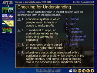 Checking for Understanding
Define Match each definition in the left column with the
appropriate term in the right column.
__ 1. economic system in which
D                                                    A. manor
      people invest in trade or                      B. serf
      goods to make profits
                                                     C. money
__ 2. in medieval Europe, an
A                                                       economy
      agricultural estate run by
      a lord and worked by                           D. commercial
      peasants                                          capitalism
__ 3. an economic system based E. guild
C
      on money rather than barter
__ 4. a business association associated with a
E
      particular trade or craft, which evolved in the
      twelfth century and came to play a leading
      role in the economic life of medieval cities

               Click the mouse button or press the
               Space Bar to display the answers.
 
