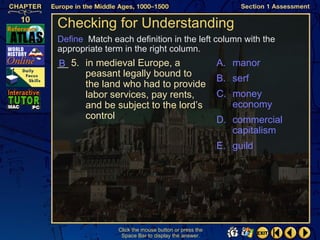 Checking for Understanding
Define Match each definition in the left column with the
appropriate term in the right column.
__ 5. in medieval Europe, a
B                                                    A. manor
      peasant legally bound to                       B. serf
      the land who had to provide
      labor services, pay rents,                     C. money
      and be subject to the lord’s                      economy
      control                                        D. commercial
                                                        capitalism
                                                     E. guild




               Click the mouse button or press the
                Space Bar to display the answer.
 