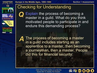 Checking for Understanding
   Explain the process of becoming a
   master in a guild. What do you think
   motivated people to participate in and
   endure this demanding process?


   The process of becoming a master
   in a guild includes starting as an
   apprentice to a master, then becoming
   a journeyman, then a master. People
   did this for financial security.


         Click the mouse button or press the
          Space Bar to display the answer.
 