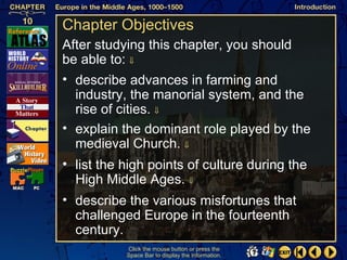 Chapter Objectives
After studying this chapter, you should
be able to: ⇓
• describe advances in farming and
  industry, the manorial system, and the
  rise of cities. ⇓
• explain the dominant role played by the
  medieval Church. ⇓
• list the high points of culture during the
  High Middle Ages. ⇓
• describe the various misfortunes that
  challenged Europe in the fourteenth
  century.
           Click the mouse button or press the
           Space Bar to display the information.
 