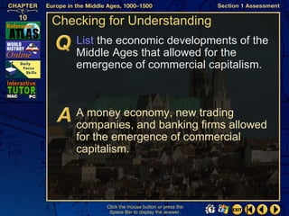 Checking for Understanding
   List the economic developments of the
   Middle Ages that allowed for the
   emergence of commercial capitalism.



   A money economy, new trading
   companies, and banking firms allowed
   for the emergence of commercial
   capitalism.




        Click the mouse button or press the
         Space Bar to display the answer.
 